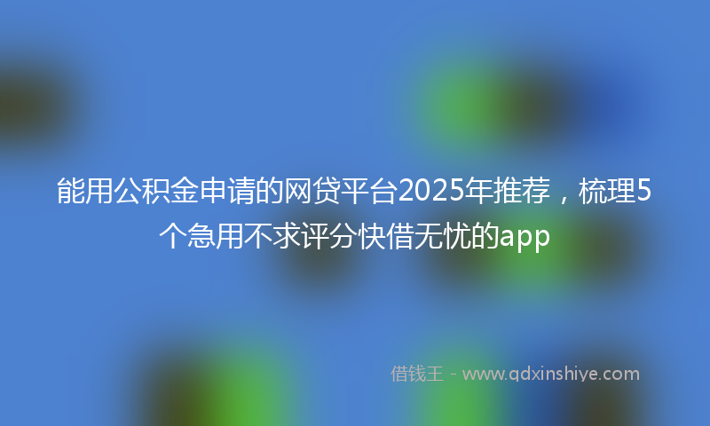 能用公积金申请的网贷平台2025年推荐，梳理5个急用不求评分快借无忧的app