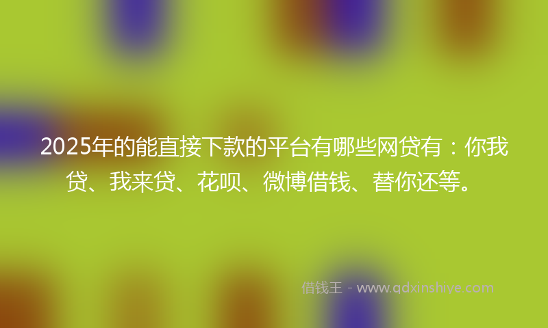 2025年的能直接下款的平台有哪些网贷有：你我贷、我来贷、花呗、微博借钱、替你还等。