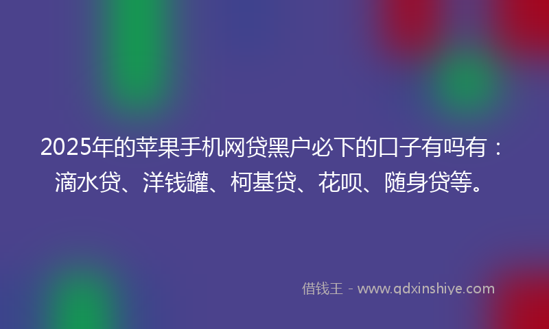 2025年的苹果手机网贷黑户必下的口子有吗有：滴水贷、洋钱罐、柯基贷、花呗、随身贷等。