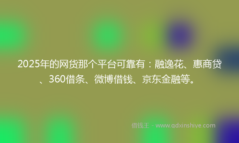 2025年的网货那个平台可靠有：融逸花、惠商贷、360借条、微博借钱、京东金融等。