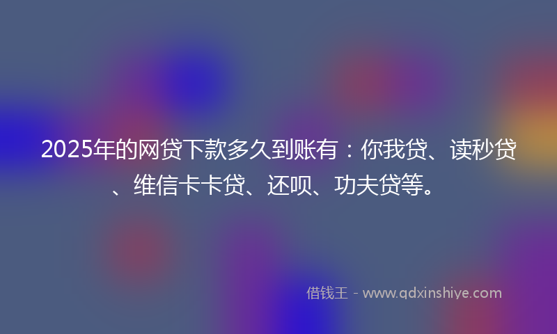 2025年的网贷下款多久到账有：你我贷、读秒贷、维信卡卡贷、还呗、功夫贷等。