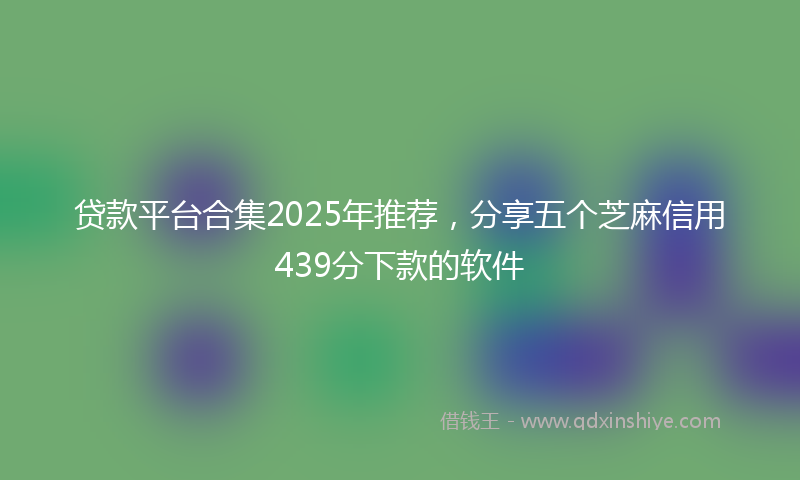 贷款平台合集2025年推荐，分享五个芝麻信用439分下款的软件