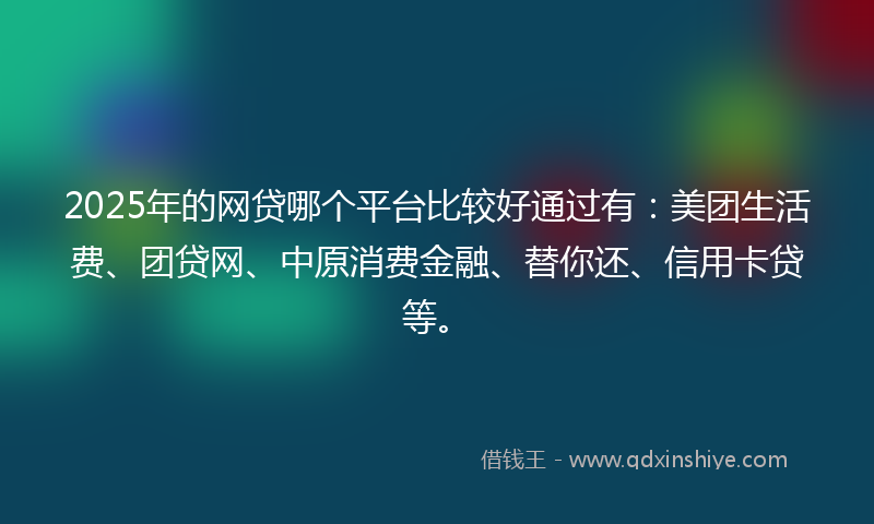 2025年的网贷哪个平台比较好通过有：美团生活费、团贷网、中原消费金融、替你还、信用卡贷等。