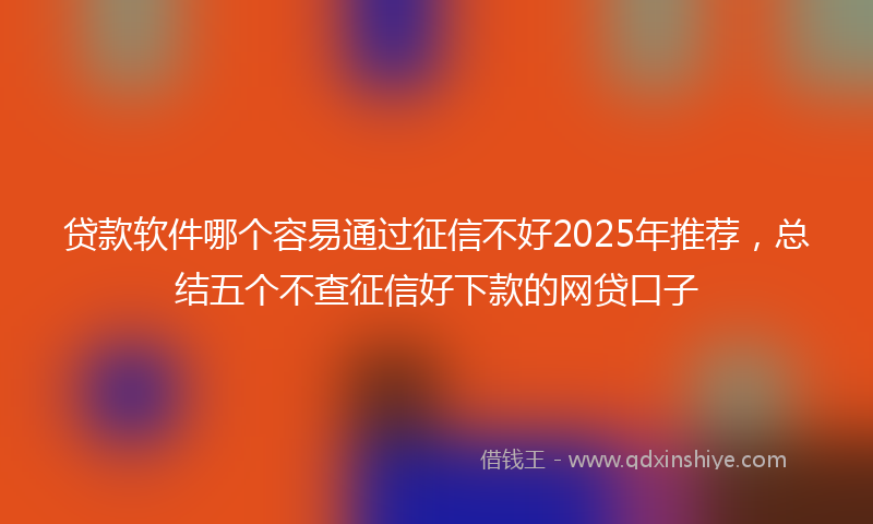 贷款软件哪个容易通过征信不好2025年推荐，总结五个不查征信好下款的网贷口子