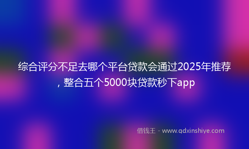 综合评分不足去哪个平台贷款会通过2025年推荐，整合五个5000块贷款秒下app