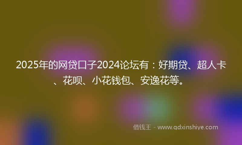 2025年的网贷口子2024论坛有：好期贷、超人卡、花呗、小花钱包、安逸花等。