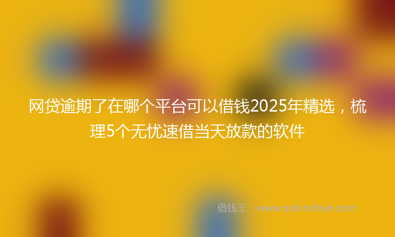 网贷逾期了在哪个平台可以借钱2025年精选，梳理5个无忧速借当天放款的软件
