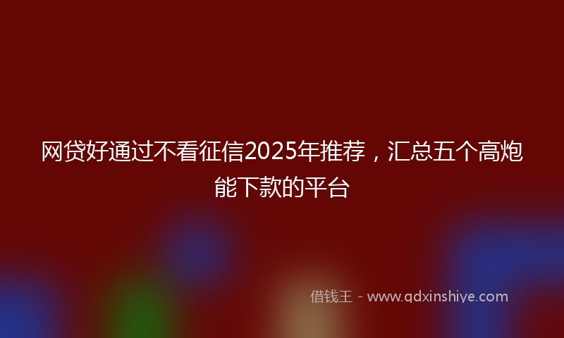 网贷好通过不看征信2025年推荐，汇总五个高炮能下款的平台
