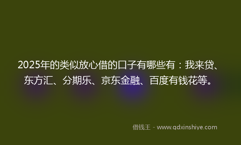 2025年的类似放心借的口子有哪些有：我来贷、东方汇、分期乐、京东金融、百度有钱花等。