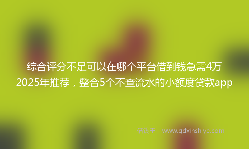 综合评分不足可以在哪个平台借到钱急需4万2025年推荐，整合5个不查流水的小额度贷款app