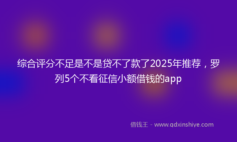 综合评分不足是不是贷不了款了2025年推荐，罗列5个不看征信小额借钱的app