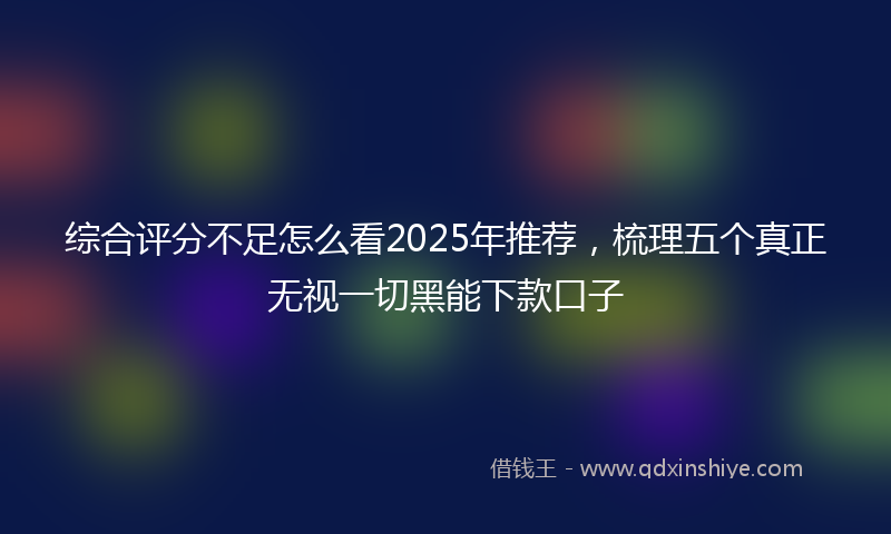 综合评分不足怎么看2025年推荐，梳理五个真正无视一切黑能下款口子