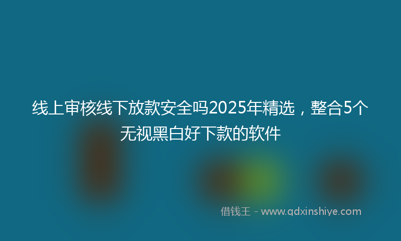 线上审核线下放款安全吗2025年精选，整合5个无视黑白好下款的软件