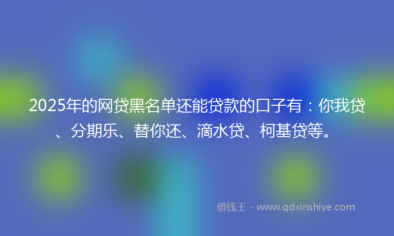 2025年的网贷黑名单还能贷款的口子有：你我贷、分期乐、替你还、滴水贷、柯基贷等。