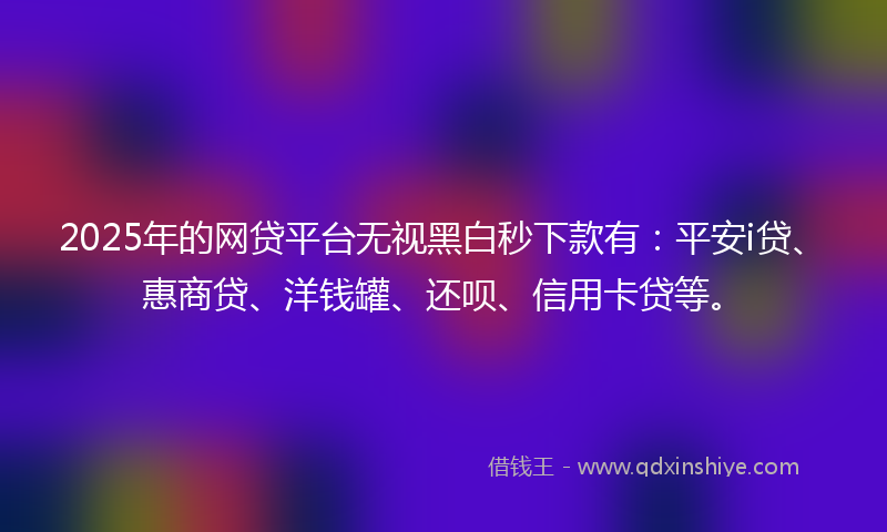 2025年的网贷平台无视黑白秒下款有：平安i贷、惠商贷、洋钱罐、还呗、信用卡贷等。