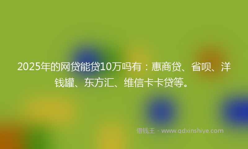 2025年的网贷能贷10万吗有：惠商贷、省呗、洋钱罐、东方汇、维信卡卡贷等。