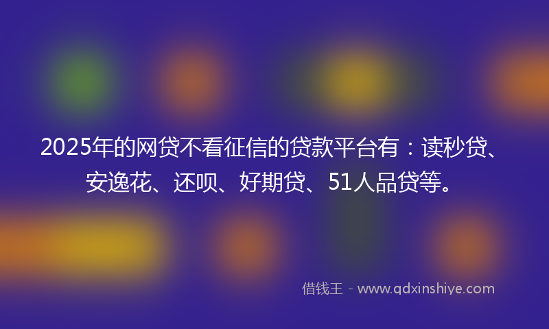 2025年的网贷不看征信的贷款平台有：读秒贷、安逸花、还呗、好期贷、51人品贷等。