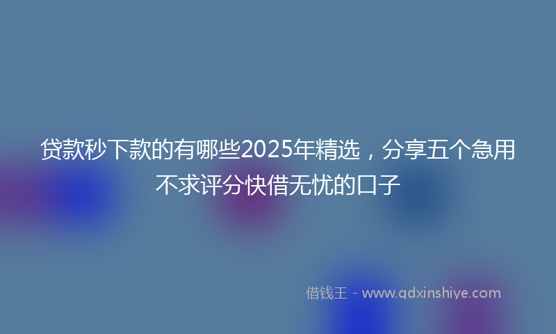 贷款秒下款的有哪些2025年精选，分享五个急用不求评分快借无忧的口子