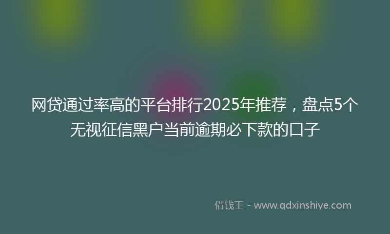 网贷通过率高的平台排行2025年推荐，盘点5个无视征信黑户当前逾期必下款的口子