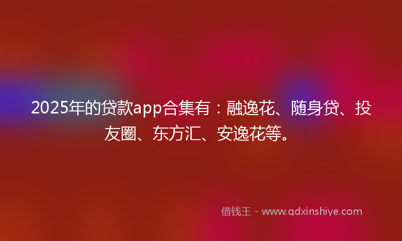 2025年的贷款app合集有：融逸花、随身贷、投友圈、东方汇、安逸花等。