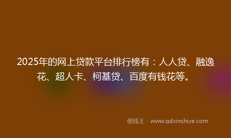 2025年的网上贷款平台排行榜有：人人贷、融逸花、超人卡、柯基贷、百度有钱花等。