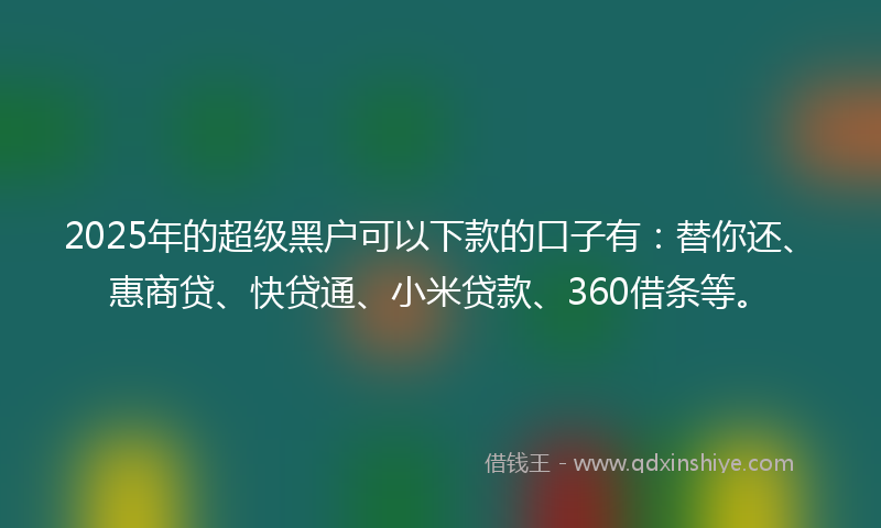 2025年的超级黑户可以下款的口子有：替你还、惠商贷、快贷通、小米贷款、360借条等。