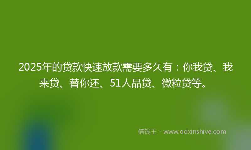 2025年的贷款快速放款需要多久有：你我贷、我来贷、替你还、51人品贷、微粒贷等。