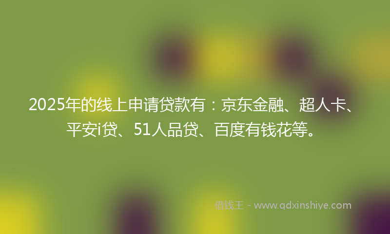 2025年的线上申请贷款有：京东金融、超人卡、平安i贷、51人品贷、百度有钱花等。