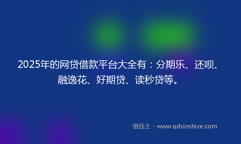 2025年的网贷借款平台大全有：分期乐、还呗、融逸花、好期贷、读秒贷等。