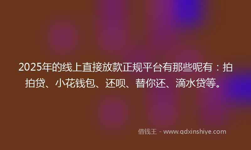 2025年的线上直接放款正规平台有那些呢有：拍拍贷、小花钱包、还呗、替你还、滴水贷等。
