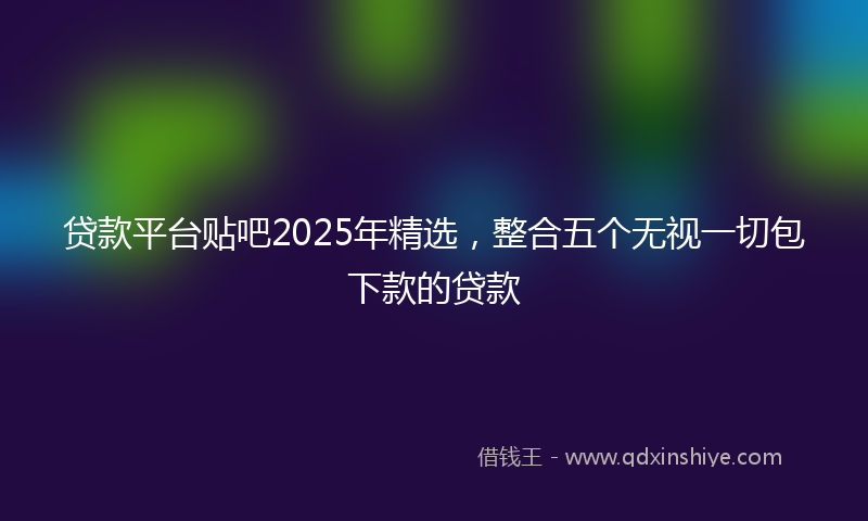贷款平台贴吧2025年精选，整合五个无视一切包下款的贷款