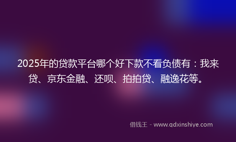 2025年的贷款平台哪个好下款不看负债有：我来贷、京东金融、还呗、拍拍贷、融逸花等。