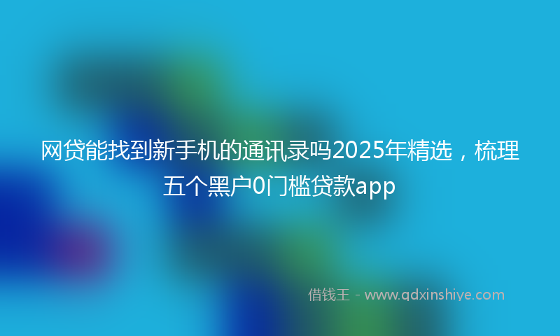 网贷能找到新手机的通讯录吗2025年精选，梳理五个黑户0门槛贷款app