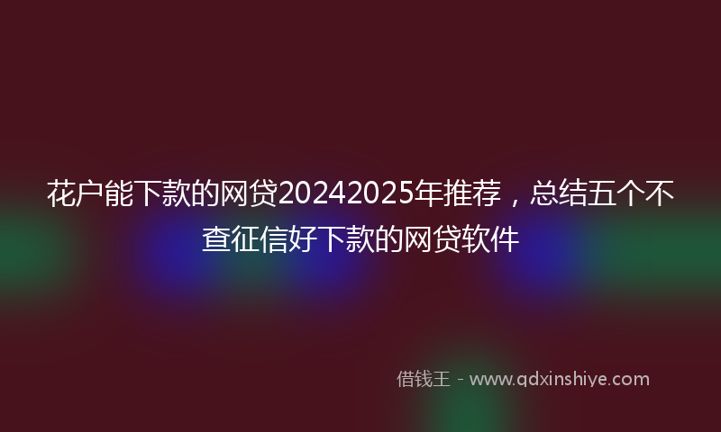 花户能下款的网贷20242025年推荐，总结五个不查征信好下款的网贷软件
