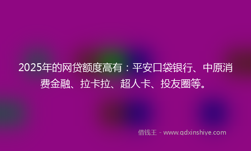 2025年的网贷额度高有：平安口袋银行、中原消费金融、拉卡拉、超人卡、投友圈等。