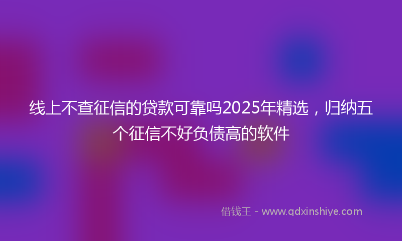 线上不查征信的贷款可靠吗2025年精选，归纳五个征信不好负债高的软件