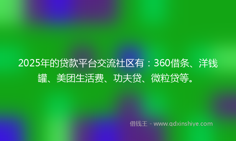 2025年的贷款平台交流社区有：360借条、洋钱罐、美团生活费、功夫贷、微粒贷等。