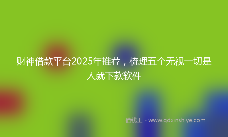 财神借款平台2025年推荐，梳理五个无视一切是人就下款软件