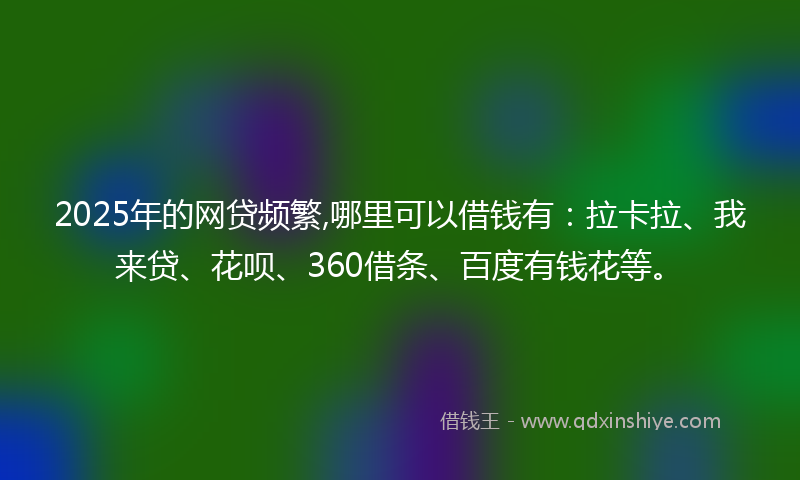 2025年的网贷频繁,哪里可以借钱有：拉卡拉、我来贷、花呗、360借条、百度有钱花等。