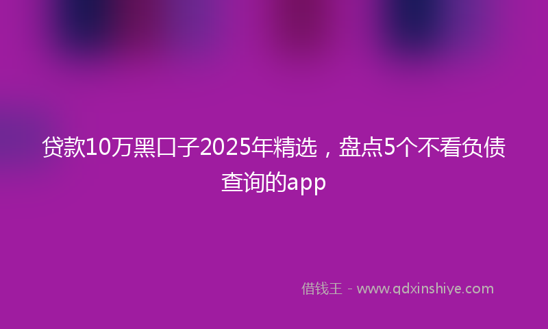 贷款10万黑口子2025年精选，盘点5个不看负债查询的app