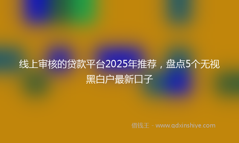 线上审核的贷款平台2025年推荐，盘点5个无视黑白户最新口子