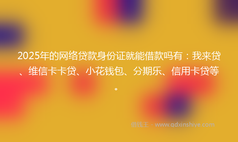2025年的网络贷款身份证就能借款吗有：我来贷、维信卡卡贷、小花钱包、分期乐、信用卡贷等。