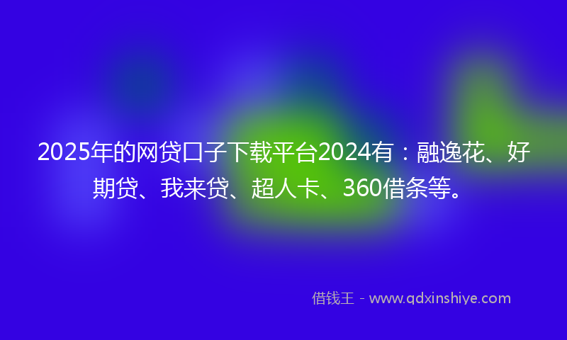 2025年的网贷口子下载平台2024有：融逸花、好期贷、我来贷、超人卡、360借条等。