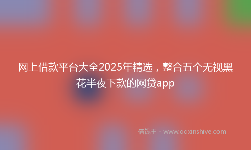 网上借款平台大全2025年精选，整合五个无视黑花半夜下款的网贷app