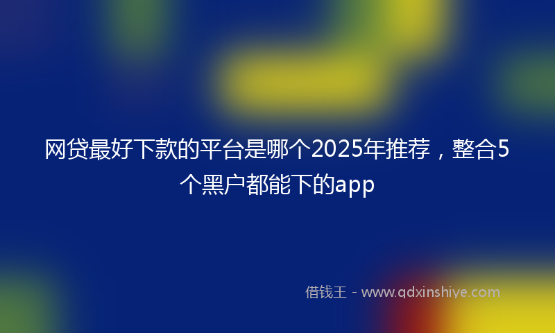 网贷最好下款的平台是哪个2025年推荐，整合5个黑户都能下的app