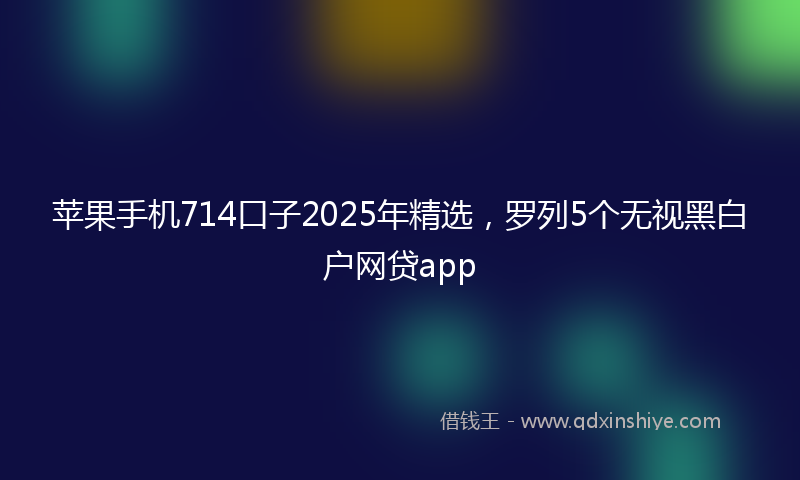 苹果手机714口子2025年精选，罗列5个无视黑白户网贷app