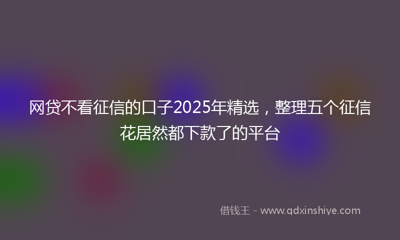 网贷不看征信的口子2025年精选，整理五个征信花居然都下款了的平台
