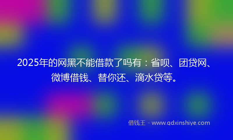 2025年的网黑不能借款了吗有：省呗、团贷网、微博借钱、替你还、滴水贷等。