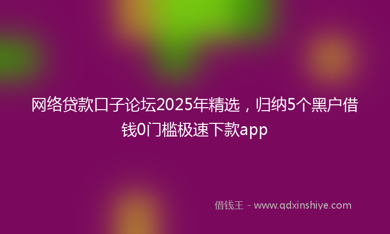 网络贷款口子论坛2025年精选，归纳5个黑户借钱0门槛极速下款app