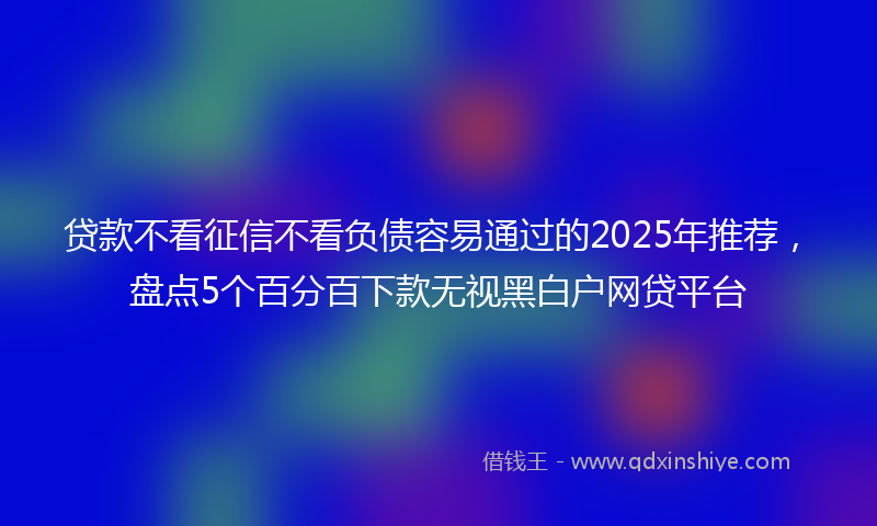 贷款不看征信不看负债容易通过的2025年推荐，盘点5个百分百下款无视黑白户网贷平台